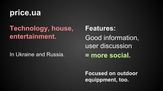price.ua
Technology, house,
entertainment.
In Ukraine and Russia.

Features:
Good information,
user discussion
= more social.
Focused on outdoor
equippment, too.

 