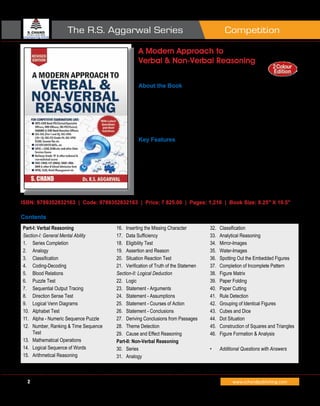 CompetitionThe R.S. Aggarwal Series
2 www.schandpublishing.com
A Modern Approach to
Verbal & Non-Verbal Reasoning
R S Aggarwal
About the Book
This revised edition of A Modern Approach to Verbal and Non-Verbal Reasoning,
while retaining the key strengths and structure of the previous edition, brings to
the readers additional questions from various competitive examinations as per the
latest pattern and trends. A section on recent questions (based on memory) and
their answers/solutions from different competitive examinations like SSC, SBI-
CGL Tier I, AFCAT, SBI (PO), RBI Grade B, etc. has been added.
Key Features
The book carefully guides the candidates through faster, shorter and intelligent
paths to take up the study both parts of the book, namely, Verbal, and Non-Verbal:
(a)	 By suitably arranging the questions based on the latest examination patterns.
(b)	 By providing a huge number of questions for practice, with solutions that can
teach one the right approach towards solving them.
(c)	 By providing solved examples with full explanation to bring out the essence of
each topic.
ISBN: 9789352832163 | Code: 9789352832163 | Price: ` 825.00 | Pages: 1,216 | Book Size: 8.25" X 10.5"
Contents
Part-I: Verbal Reasoning
Section-I: General Mental Ability
1.	 Series Completion
2.	 Analogy
3.	 Classification
4.	 Coding-Decoding
5.	 Blood Relations
6.	 Puzzle Test
7.	 Sequential Output Tracing
8.	 Direction Sense Test
9.	 Logical Venn Diagrams
10.	 Alphabet Test
11.	 Alpha - Numeric Sequence Puzzle
12.	 Number, Ranking & Time Sequence
Test
13.	 Mathematical Operations
14.	 Logical Sequence of Words
15.	 Arithmetical Reasoning
16.	 Inserting the Missing Character
17.	 Data Sufficiency
18.	 Eligibility Test
19.	 Assertion and Reason
20.	 Situation Reaction Test
21.	 Verification of Truth of the Statemen
Section-II: Logical Deduction
22.	 Logic
23.	 Statement - Arguments
24.	 Statement - Assumptions
25.	 Statement - Courses of Action
26.	 Statement - Conclusions
27.	 Deriving Conclusions from Passages
28.	 Theme Detection
29.	 Cause and Effect Reasoning
Part-II: Non-Verbal Reasoning
30.	 Series
31.	 Analogy
32.	 Classification
33.	 Analytical Reasoning
34.	 Mirror-Images
35.	 Water-Images
36.	 Spotting Out the Embedded Figures
37.	 Completion of Incomplete Pattern
38.	 Figure Matrix
39.	 Paper Folding
40.	 Paper Cutting
41.	 Rule Detection
42.	 Grouping of Identical Figures
43.	 Cubes and Dice
44.	 Dot Situation
45.	 Construction of Squares and Triangles
46.	 Figure Formation & Analysis
•	 Additional Questions with Answers
 