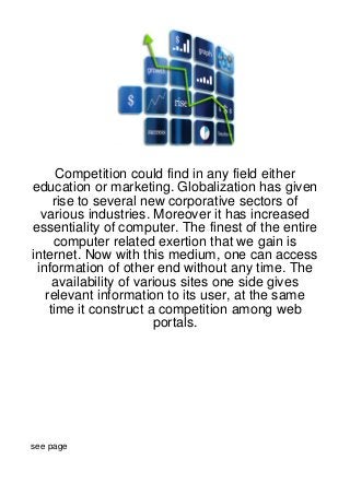 Competition could find in any field either
education or marketing. Globalization has given
     rise to several new corporative sectors of
  various industries. Moreover it has increased
essentiality of computer. The finest of the entire
     computer related exertion that we gain is
internet. Now with this medium, one can access
 information of other end without any time. The
     availability of various sites one side gives
   relevant information to its user, at the same
    time it construct a competition among web
                        portals.




see page
 
