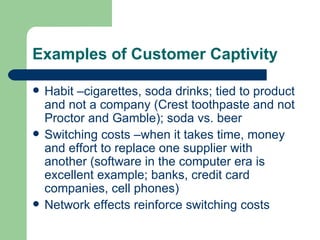 Examples of Customer Captivity Habit –cigarettes, soda drinks; tied to product and not a company (Crest toothpaste and not Proctor and Gamble); soda vs. beer Switching costs –when it takes time, money and effort to replace one supplier with another (software in the computer era is excellent example; banks, credit card companies, cell phones) Network effects reinforce switching costs 