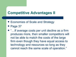 Competitive Advantages II Economies of Scale and Strategy Page 37 “…If average costs per unit decline as a firm produces more, then smaller competitors will not be able to match the costs of the large firm even though they have equal access to technology and resources so long as they cannot reach the same scale of operation.” 