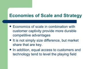 Economies of Scale and Strategy Economics of scale in combination with customer captivity provide more durable competitive advantages It is not simply size difference, but market share that are key. In addition, equal access to customers and technology tend to level the playing field 