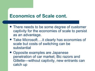 Economics of Scale cont.  There needs to be some degree of customer captivity for the economies of scale to persist as an advantage. Take Microsoft….it clearly has economies of scale but costs of switching can be substantial Opposite examples are Japanese penetration of car market; Bic razors and Gillette—without captivity, new entrants can catch up 