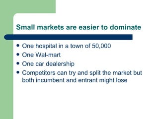 Small markets are easier to dominate One hospital in a town of 50,000 One Wal-mart One car dealership Competitors can try and split the market but both incumbent and entrant might lose 