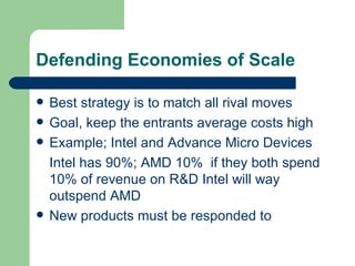 Defending Economies of Scale Best strategy is to match all rival moves Goal, keep the entrants average costs high Example; Intel and Advance Micro Devices Intel has 90%; AMD 10%  if they both spend 10% of revenue on R&D Intel will way outspend AMD New products must be responded to 