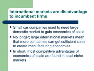 International markets are disadvantage to incumbent firms Small car companies used to need large domestic market to gain economies of scale No longer; large international markets mean that more companies can get sufficient sales to create manufacturing economies In short, most competitive advantages of economics of scale are found in local niche markets 