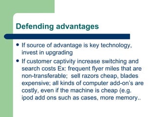 Defending advantages If source of advantage is key technology, invest in upgrading If customer captivity increase switching and search costs Ex: frequent flyer miles that are non-transferable;  sell razors cheap, blades expensive; all kinds of computer add-on’s are costly, even if the machine is cheap (e.g. ipod add ons such as cases, more memory.. 