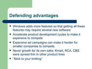 Defending advantages Windows adds more features so that getting all these features may require several new software Accelerate product development cycles to make it expensive to compete Expensive ad campaigns can make it harder for smaller companies to compete. Never growth for its own sake; Kmart, RCA, CBS were spread thin in other product lines “ Stick to your knitting” 