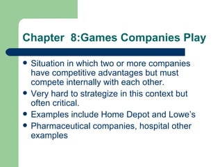 Chapter  8:Games Companies Play Situation in which two or more companies have competitive advantages but must compete internally with each other.  Very hard to strategize in this context but often critical. Examples include Home Depot and Lowe’s Pharmaceutical companies, hospital other examples 