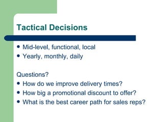 Tactical Decisions Mid-level, functional, local Yearly, monthly, daily Questions? How do we improve delivery times? How big a promotional discount to offer? What is the best career path for sales reps? 