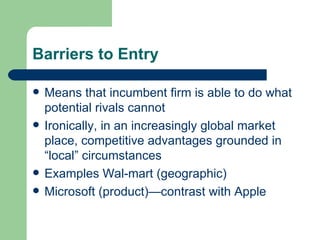 Barriers to Entry Means that incumbent firm is able to do what potential rivals cannot Ironically, in an increasingly global market place, competitive advantages grounded in “local” circumstances Examples Wal-mart (geographic) Microsoft (product)—contrast with Apple 