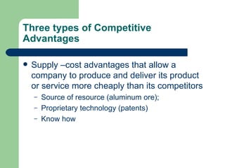 Three types of Competitive Advantages Supply –cost advantages that allow a company to produce and deliver its product or service more cheaply than its competitors Source of resource (aluminum ore); Proprietary technology (patents) Know how 