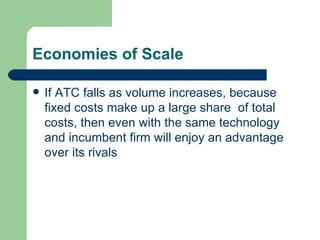 Economies of Scale If ATC falls as volume increases, because fixed costs make up a large share  of total costs, then even with the same technology and incumbent firm will enjoy an advantage over its rivals 