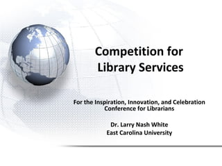 Competition for
Library Services
For the Inspiration, Innovation, and Celebration
Conference for Librarians
Dr. Larry Nash White
East Carolina University
 