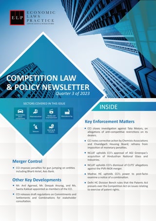 COMPETITION LAW
& POLICY NEWSLETTER
INSIDE
SECTORS COVERED IN THIS ISSUE
CCI closes inves�ga�on against Tata Motors, on
allega�ons of an�-compe��ve restric�ons on its
dealers.
CCI notes correc�ve ac�on by Chemists Associa�ons
and Chandigarh Housing Board; refrains from
imposi�on of monetary penal�es.
NCLAT upholds CCI’s approval of AGI Greenpac’s
acquisi�on of Hindusthan Na�onal Glass and
Industries.
NCLAT upholds CCI’s dismissal of CUTS’ allega�ons
against the PVR-INOX merger.
Madras HC upholds CCI’s power to post-facto
examine a no�ce of a combina�on.
Delhi HC Division Bench rules that the Patents Act
prevails over the Competition Act on issues relating
to exercise of patent rights.
Key Enforcement Ma�ers
Quarter 3 of 2023
CCI imposes penal�es for gun jumping on en��es
including Bhar� Airtel, Axis Bank.
Merger Control
Other Key Developments
Mr. Anil Agarwal, Mr. Deepak Anurag, and Ms.
Sweta Kakkad appointed as members of the CCI.
CCI releases dra� regula�ons on Commitments and
Se�lements and Combina�ons for stakeholder
consulta�on.
Manufacturing
Automobiles
/Auto
components
Telecom
Media and
Entertainment
Banking &
Finance
Pharmaceu�cal
 