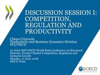 DISCUSSION SESSION I:
COMPETITION,
REGULATION AND
PRODUCTIVITY
Chiara Criscuolo
Productivity and Business Dynamics Division
STI/OECD
1st Joint IMF-OECD-World Bank Conference on Structural
Reforms, Product Market Competition, Regulation and
Inclusive Growth
Monday, 11 June, 2018
OECD, Paris
 
