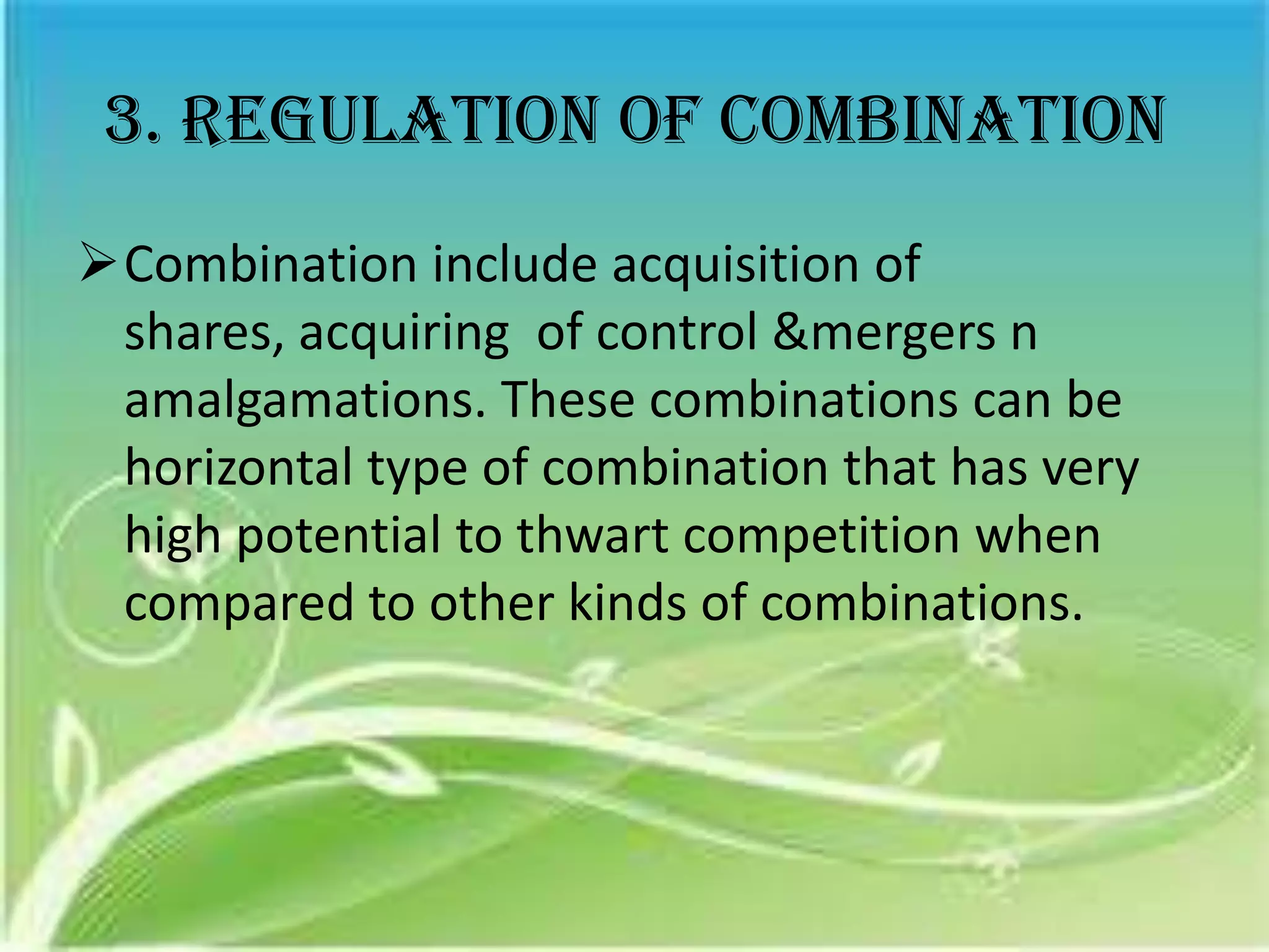 3. Regulation of combination
Combination include acquisition of
 shares, acquiring of control &mergers n
 amalgamations. These combinations can be
 horizontal type of combination that has very
 high potential to thwart competition when
 compared to other kinds of combinations.
 