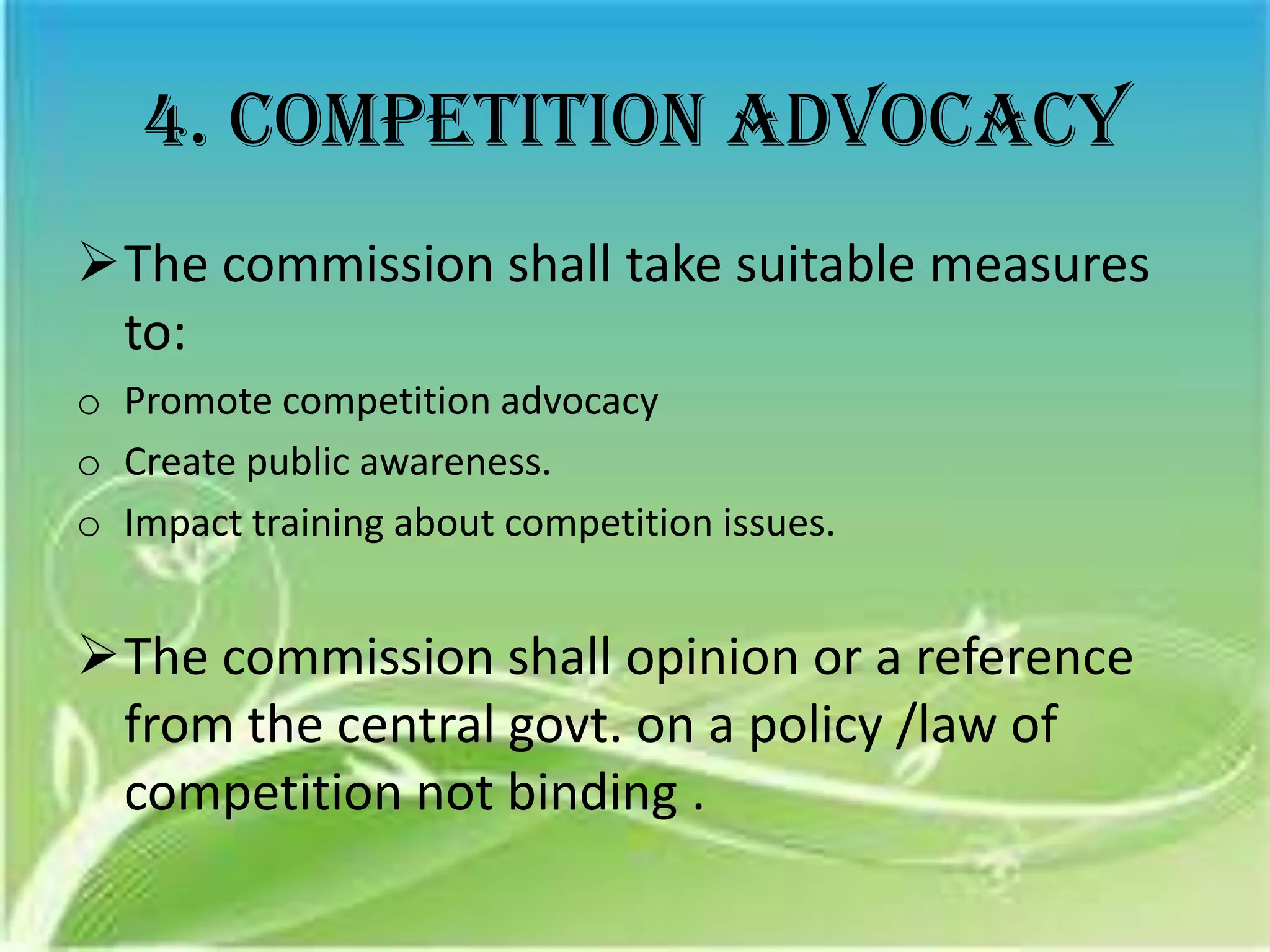 4. Competition advocacy
The commission shall take suitable measures
 to:
o Promote competition advocacy
o Create public awareness.
o Impact training about competition issues.


The commission shall opinion or a reference
 from the central govt. on a policy /law of
 competition not binding .
 