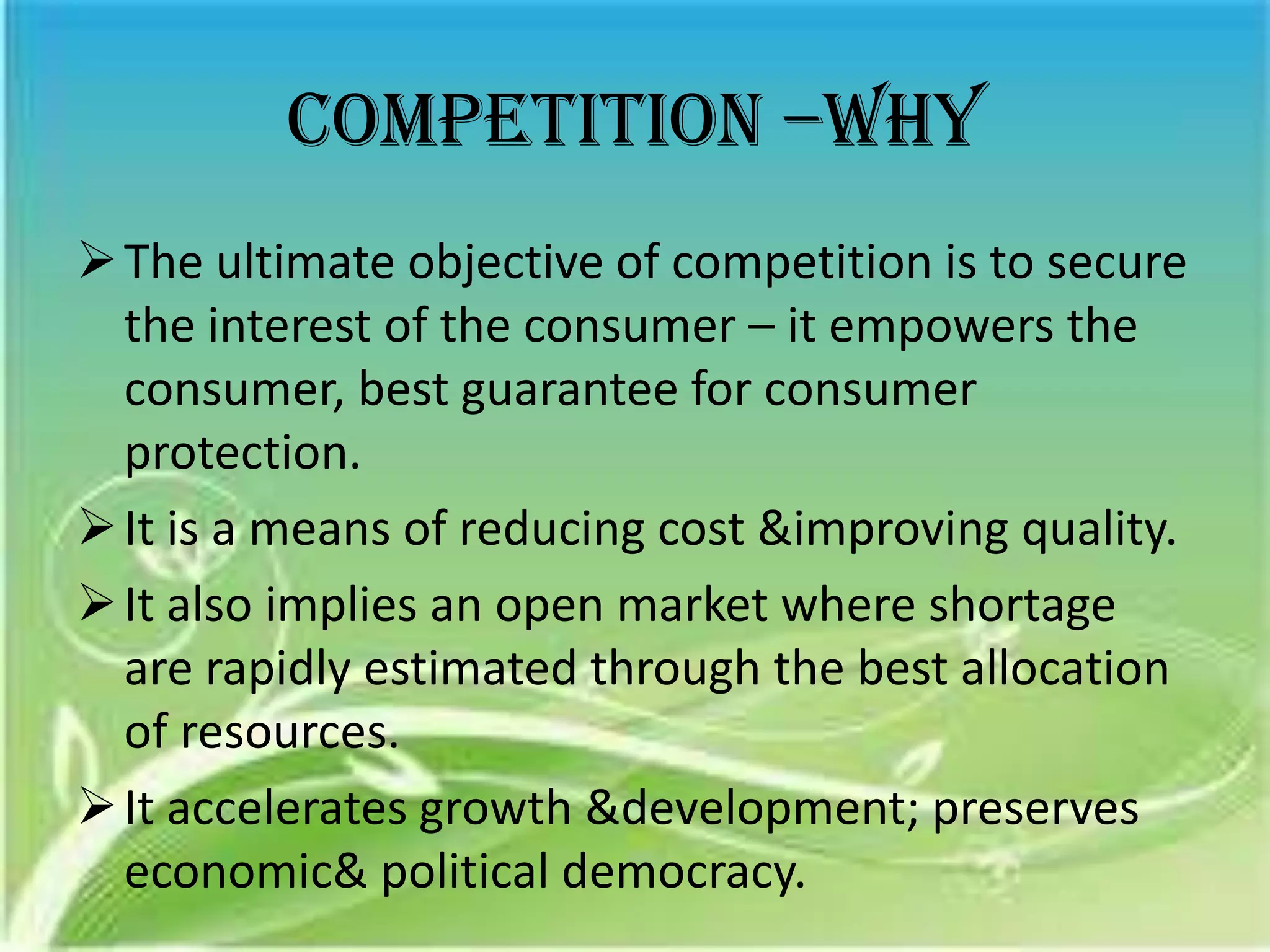 Competition –why
 The ultimate objective of competition is to secure
  the interest of the consumer – it empowers the
  consumer, best guarantee for consumer
  protection.
 It is a means of reducing cost &improving quality.
 It also implies an open market where shortage
  are rapidly estimated through the best allocation
  of resources.
 It accelerates growth &development; preserves
  economic& political democracy.
 