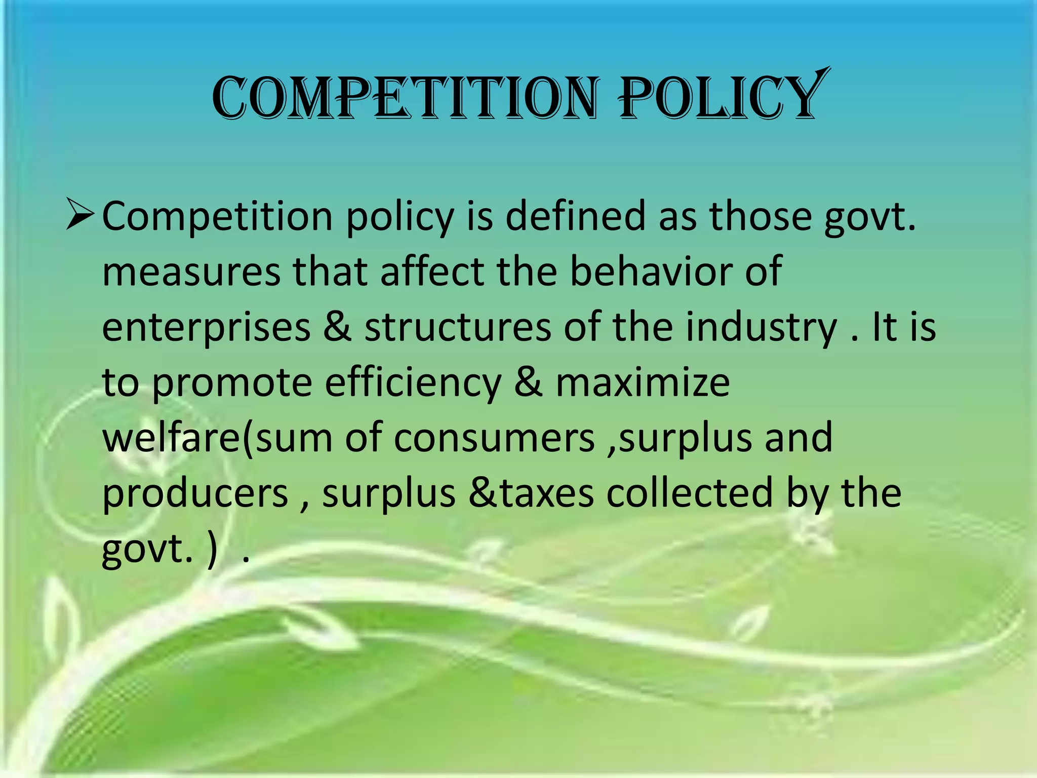 Competition policy
Competition policy is defined as those govt.
 measures that affect the behavior of
 enterprises & structures of the industry . It is
 to promote efficiency & maximize
 welfare(sum of consumers ,surplus and
 producers , surplus &taxes collected by the
 govt. ) .
 