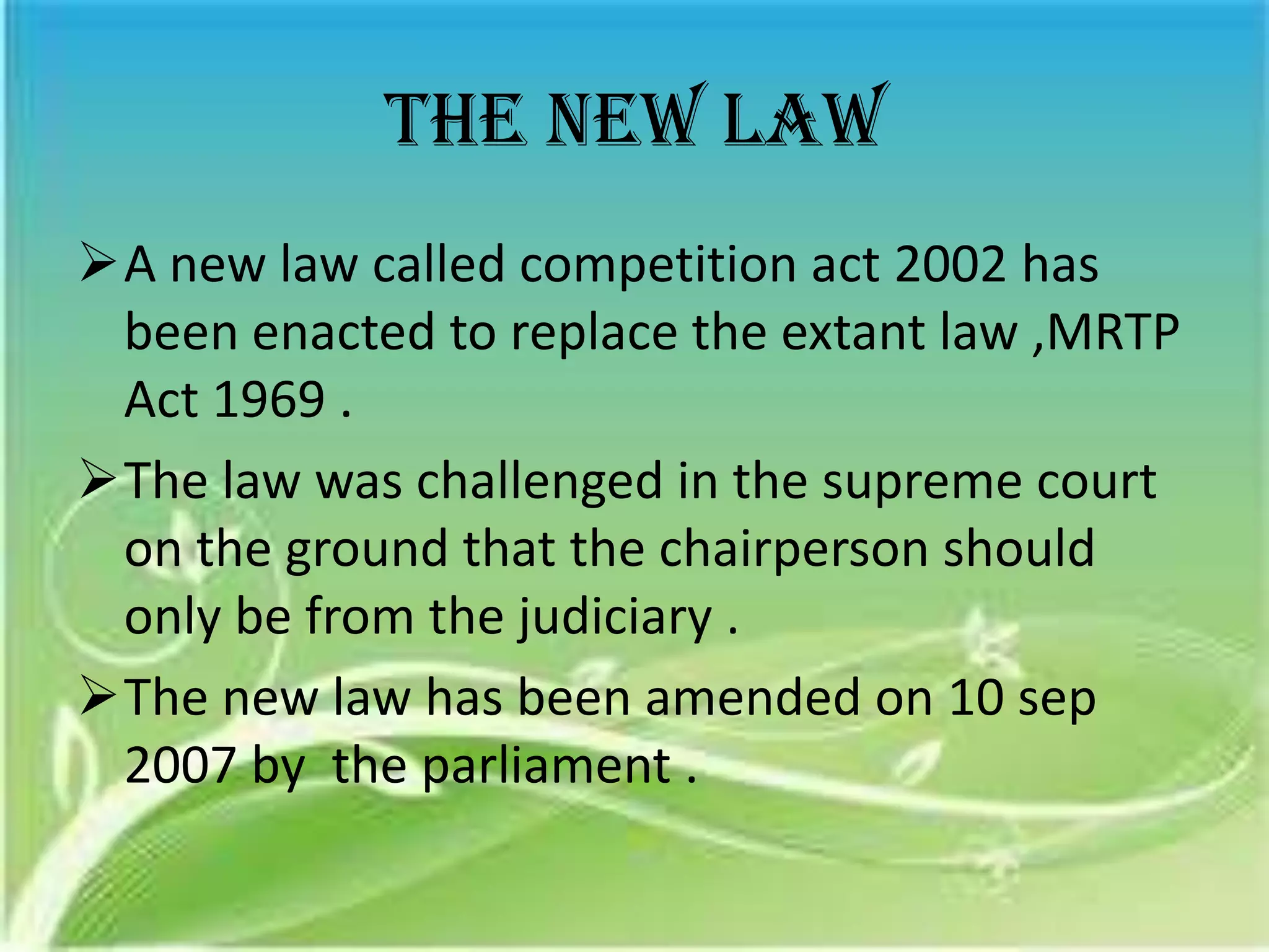 The new law
A new law called competition act 2002 has
 been enacted to replace the extant law ,MRTP
 Act 1969 .
The law was challenged in the supreme court
 on the ground that the chairperson should
 only be from the judiciary .
The new law has been amended on 10 sep
 2007 by the parliament .
 