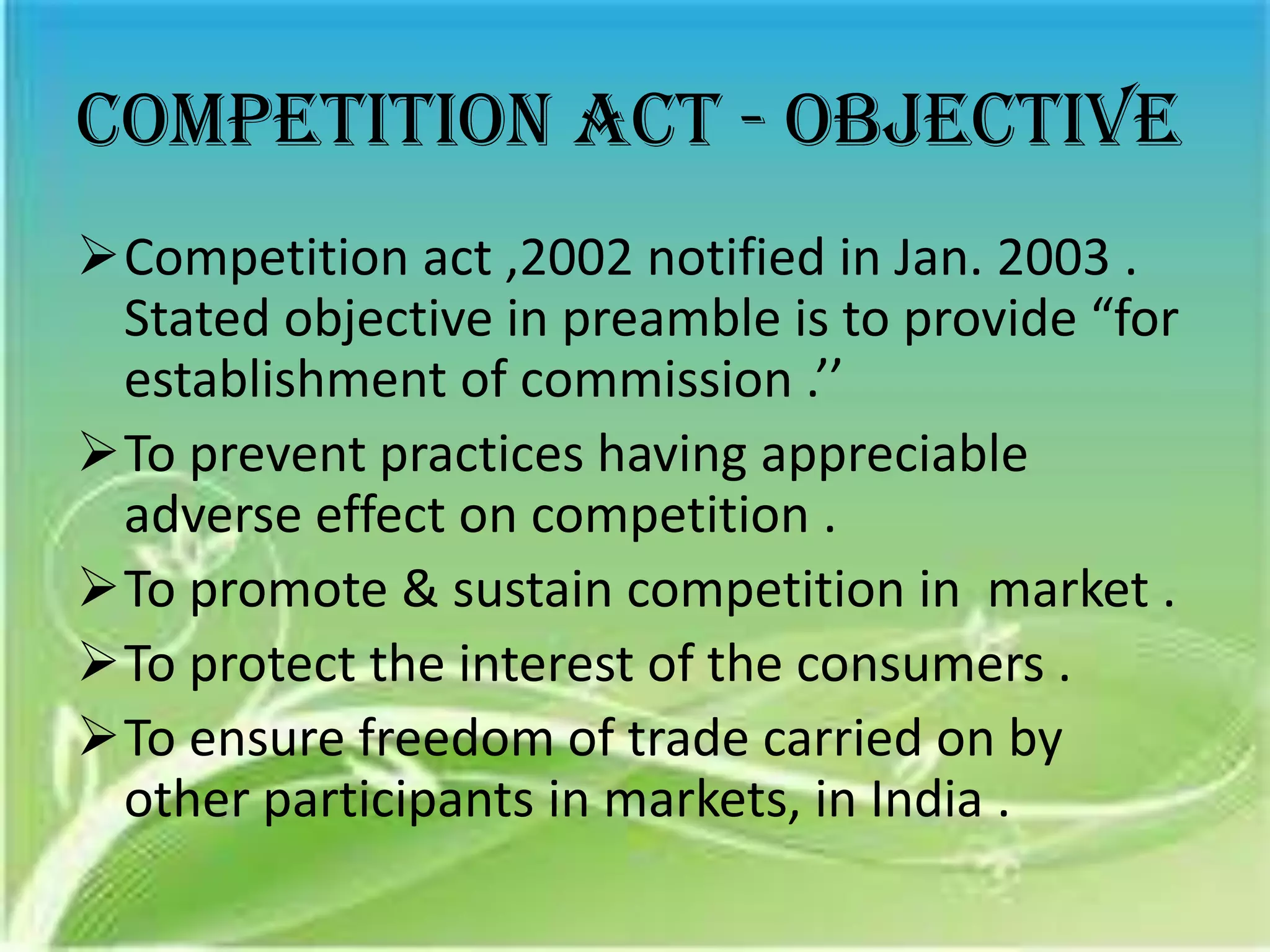 Competition act - objective
Competition act ,2002 notified in Jan. 2003 .
 Stated objective in preamble is to provide “for
 establishment of commission .’’
To prevent practices having appreciable
 adverse effect on competition .
To promote & sustain competition in market .
To protect the interest of the consumers .
To ensure freedom of trade carried on by
 other participants in markets, in India .
 
