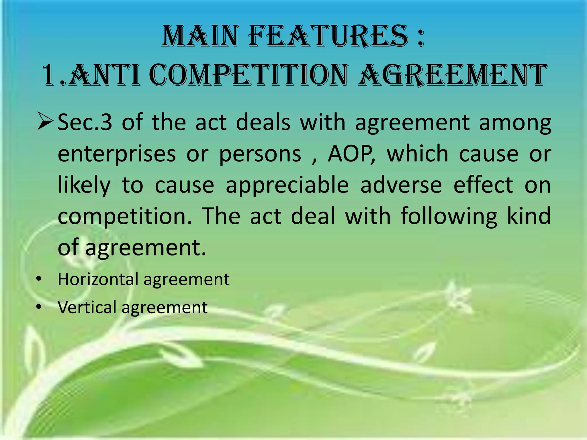 Main features :
1.anti competition agreement
Sec.3 of the act deals with agreement among
 enterprises or persons , AOP, which cause or
 likely to cause appreciable adverse effect on
 competition. The act deal with following kind
 of agreement.
• Horizontal agreement
• Vertical agreement
 