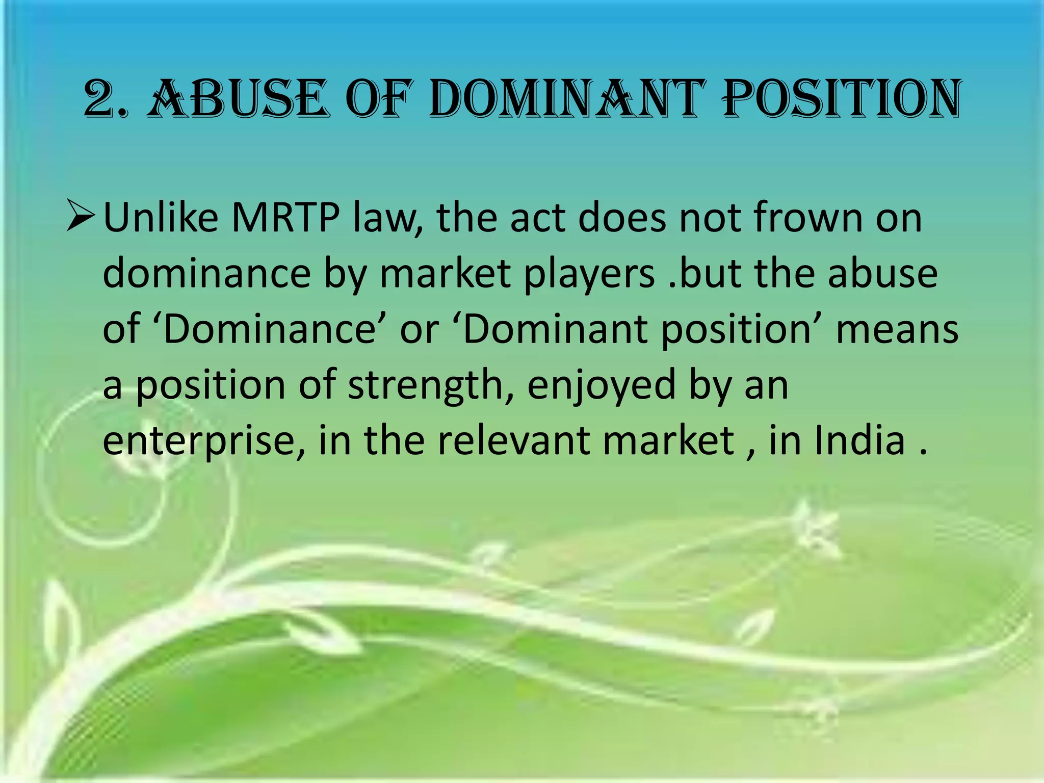 2. Abuse of dominant position
Unlike MRTP law, the act does not frown on
 dominance by market players .but the abuse
 of ‘Dominance’ or ‘Dominant position’ means
 a position of strength, enjoyed by an
 enterprise, in the relevant market , in India .
 