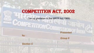 Competition Act, 2002
( an up gradation to the MRTP Act 1969)

Presented

by :
Group 6
Section C

 