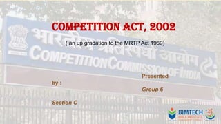 Competition Act, 2002
( an up gradation to the MRTP Act 1969)

Presented

by :
Group 6
Section C

 
