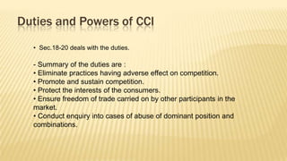Duties and Powers of CCI
• Sec.18-20 deals with the duties.

- Summary of the duties are :
• Eliminate practices having adverse effect on competition.
• Promote and sustain competition.
• Protect the interests of the consumers.
• Ensure freedom of trade carried on by other participants in the
market.
• Conduct enquiry into cases of abuse of dominant position and
combinations.

 