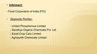 • Informant:

- Food Corporation of India (FCI)
•

Opposite Parties:
- United Phosphorous Limited
- Sandhya Organic Chemicals Pvt. Ltd.
- Excel Crop Care Limited
- Agrosynth Chemicals Limited

 