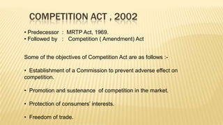 COMPETITION ACT , 2002
• Predecessor : MRTP Act, 1969.
• Followed by : Competition ( Amendment) Act
Some of the objectives of Competition Act are as follows :• Establishment of a Commission to prevent adverse effect on
competition.

• Promotion and sustenance of competition in the market.
• Protection of consumers’ interests.

• Freedom of trade.

 