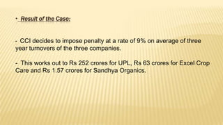 • Result of the Case:
- CCI decides to impose penalty at a rate of 9% on average of three
year turnovers of the three companies.
- This works out to Rs 252 crores for UPL, Rs 63 crores for Excel Crop
Care and Rs 1.57 crores for Sandhya Organics.

 