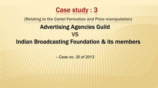 Case study : 3
(Relating to the Cartel Formation and Price manipulation)

Advertising Agencies Guild
VS
Indian Broadcasting Foundation & its members
- Case no. 35 of 2013

 