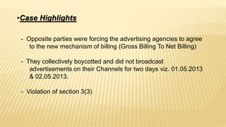 •Case Highlights
- Opposite parties were forcing the advertising agencies to agree
to the new mechanism of billing (Gross Billing To Net Billing)
- They collectively boycotted and did not broadcast
advertisements on their Channels for two days viz. 01.05.2013
& 02.05.2013.
- Violation of section 3(3)

 