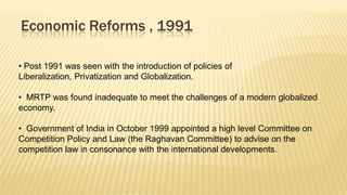 Economic Reforms , 1991
• Post 1991 was seen with the introduction of policies of
Liberalization, Privatization and Globalization.

• MRTP was found inadequate to meet the challenges of a modern globalized
economy.
• Government of India in October 1999 appointed a high level Committee on
Competition Policy and Law (the Raghavan Committee) to advise on the
competition law in consonance with the international developments.

 
