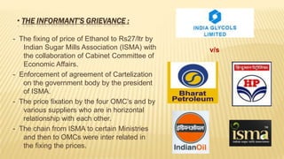 • THE INFORMANT’S GRIEVANCE :
- The fixing of price of Ethanol to Rs27/ltr by
Indian Sugar Mills Association (ISMA) with
the collaboration of Cabinet Committee of
Economic Affairs.
- Enforcement of agreement of Cartelization
on the government body by the president
of ISMA.
- The price fixation by the four OMC’s and by
various suppliers who are in horizontal
relationship with each other.
- The chain from ISMA to certain Ministries
and then to OMCs were inter related in
the fixing the prices.

v/s

 