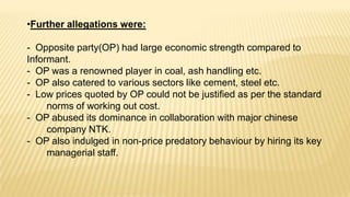 •Further allegations were:

- Opposite party(OP) had large economic strength compared to
Informant.
- OP was a renowned player in coal, ash handling etc.
- OP also catered to various sectors like cement, steel etc.
- Low prices quoted by OP could not be justified as per the standard
norms of working out cost.
- OP abused its dominance in collaboration with major chinese
company NTK.
- OP also indulged in non-price predatory behaviour by hiring its key
managerial staff.

 