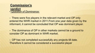 Commission’s
verdict

• Question of Dominance:

- There were five players in the relevant market and OP only
entered the WHR market in 2011.From one year data given by the
informant, it cannot be concluded that OP was dominant player.
- The dominance of OP in other markets cannot be a ground to
consider OP as dominant in WHR market.
- OP has not completed successfully any projects till date.
Therefore it cannot be considered a successful player

 