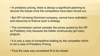 • In predatory pricing, there is always a significant planning to
recover the losses once the competitors have been forced out.
• But OP not being Dominant company, cannot have inclination
and resources to finance such a strategy.
• The commission cannot consider the prices quoted by the OP
as Predatory only because the bidder continuously got many
projects.
• It is only a case of competitive bidding by the competitor which
is not a case of Predatory Pricing.
• Thus the case was considered fit to be closed.

 