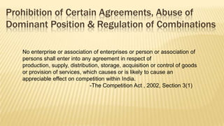 Prohibition of Certain Agreements, Abuse of
Dominant Position & Regulation of Combinations
No enterprise or association of enterprises or person or association of
persons shall enter into any agreement in respect of
production, supply, distribution, storage, acquisition or control of goods
or provision of services, which causes or is likely to cause an
appreciable effect on competition within India.
-The Competition Act , 2002, Section 3(1)

 