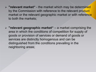  "relevant market“ - the market which may be determined
by the Commission with reference to the relevant product
market or the relevant geographic market or with reference
to both the markets;
 "relevant geographic market“ – a market comprising the
area in which the conditions of competition for supply of
goods or provision of services or demand of goods or
services are distinctly homogenous and can be
distinguished from the conditions prevailing in the
neighboring areas;
 