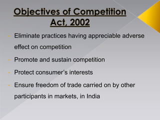 • Eliminate practices having appreciable adverse
effect on competition
• Promote and sustain competition
• Protect consumer’s interests
• Ensure freedom of trade carried on by other
participants in markets, in India
 