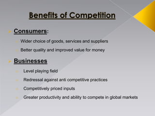  Consumers:
o Wider choice of goods, services and suppliers
o Better quality and improved value for money
 Businesses
o Level playing field
o Redressal against anti competitive practices
o Competitively priced inputs
o Greater productivity and ability to compete in global markets
 