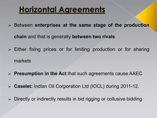 Between enterprises at the same stage of the production
chain and that is generally between two rivals
 Either fixing prices or for limiting production or for sharing
markets
 Presumption in the Act that such agreements cause AAEC
 Caselet: Indian Oil Corporation Ltd (IOCL) during 2011-12.
 Directly or indirectly results in bid rigging or collusive bidding
 