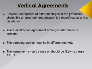 ◘ Between enterprises at different stages of the production
chain, like an arrangement between the manufacturer and a
distributor
◘ There must be an agreement amongst enterprises or
persons;
◘ The agreeing parties must be in different markets
◘ The agreement should cause or should be likely to cause
AAEC
 