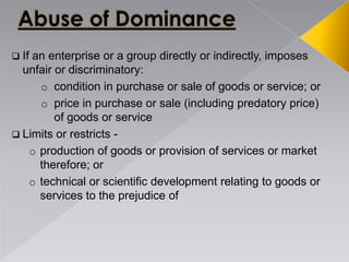  If an enterprise or a group directly or indirectly, imposes
unfair or discriminatory:
o condition in purchase or sale of goods or service; or
o price in purchase or sale (including predatory price)
of goods or service
 Limits or restricts -
o production of goods or provision of services or market
therefore; or
o technical or scientific development relating to goods or
services to the prejudice of
 
