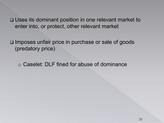  Uses its dominant position in one relevant market to
enter into, or protect, other relevant market
 Imposes unfair price in purchase or sale of goods
(predatory price)
o Caselet: DLF fined for abuse of dominance
22
 