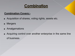 Combination Covers:-
◘ Acquisition of shares, voting rights, assets etc.
◘ Mergers
◘ Amalgamations
◘ Acquiring control over another enterprise in the same line
of business.
 